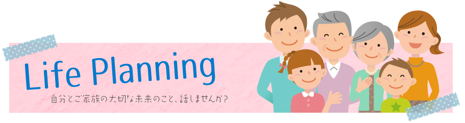 Life Planning / 自分とご家族の大切な未来のこと、話しませんか？