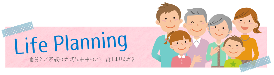 Life Planning / 自分とご家族の大切な未来のこと、話しませんか？